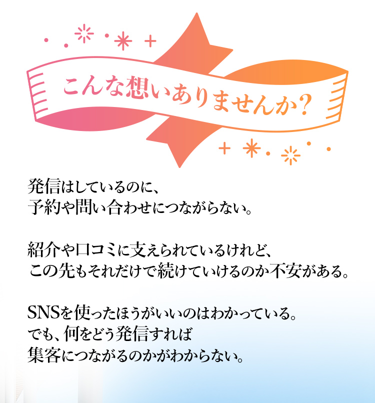 こんな想いありませんか？発信はしているのに、予約や問い合わせにつながらない。 紹介や口コミに支えられているけれど、この先もそれだけで続けていけるのか不安がある。 SNSを使ったほうがいいのはわかっている。でも、何をどう発信すれば集客につながるのかがわからない。
