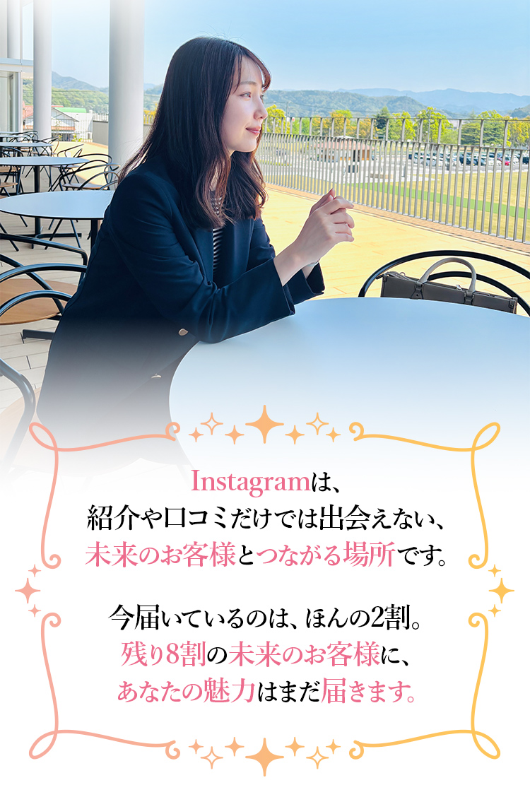 Instagramは、紹介や口コミだけでは出会えない、未来のお客様とつながる場所です。今届いているのは、ほんの2割。残り8割の未来のお客様に、あなたの魅力はまだ届きます。