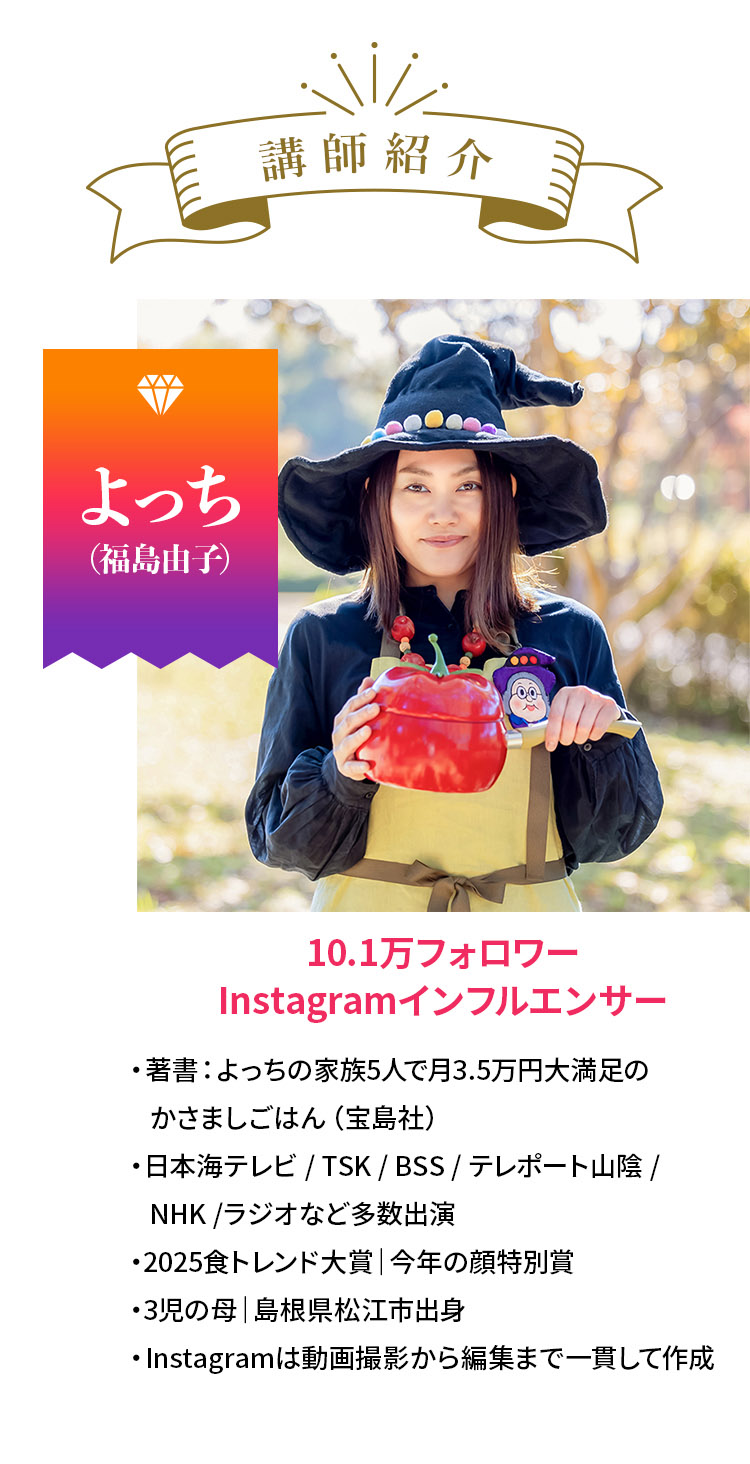 講師紹介 よっち（福島由子）10.1万フォロワー Instagramインフルエンサー ・著書：よっちの家族5人で月3.5万円大満足のかさましごはん（宝島社）・日本海テレビ / TSK / BSS / テレポート山陰 / NHK /ラジオなど多数出演・2025食トレンド大賞｜今年の顔特別賞・3児の母｜島根県松江市出身・Instagramは動画撮影から編集まで一貫して作成