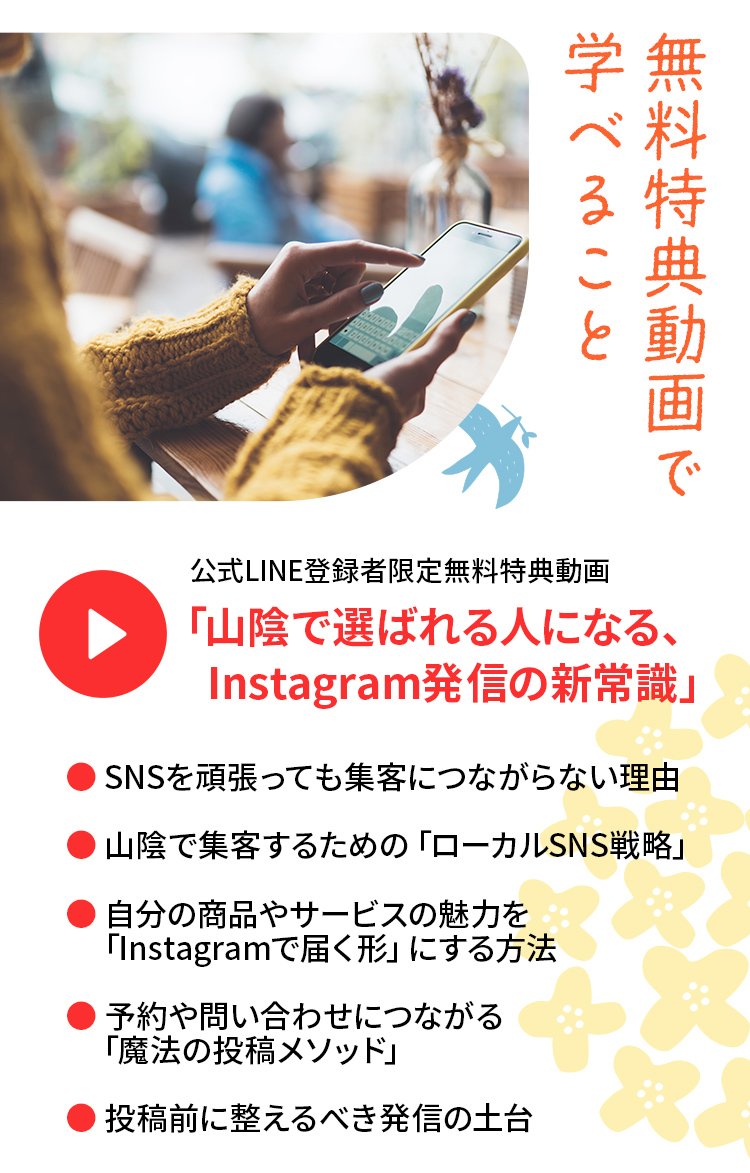 無料特典動画で学べること 公式LINE登録者限定無料特典動画 「山陰で選ばれる人になる、Instagram発信の新常識」・ SNSを頑張っても集客につながらない理由・ 山陰で集客するための「ローカルSNS戦略」・自分の商品やサービスの魅力を「Instagramで届く形」にする方法・予約や問い合わせにつながる「魔法の投稿メソッド」・投稿前に整えるべき発信の土台