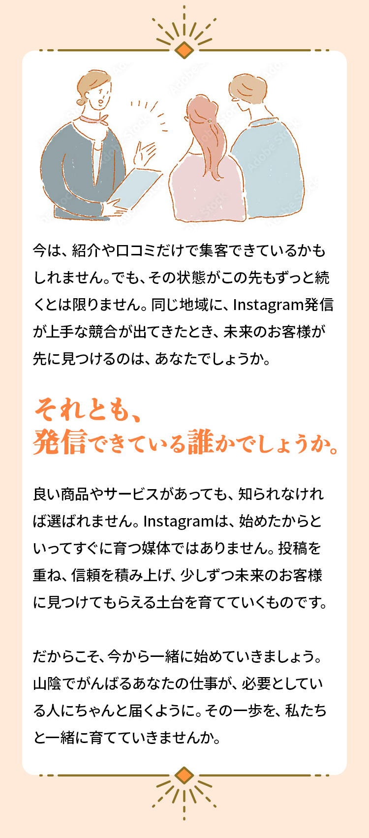 今は、紹介や口コミだけで集客できているかもしれません。でも、その状態がこの先もずっと続くとは限りません。同じ地域に、Instagram発信が上手な競合が出てきたとき、未来のお客様が先に見つけるのは、あなたでしょうか。それとも、発信できている誰かでしょうか。良い商品やサービスがあっても、知られなければ選ばれません。Instagramは、始めたからといってすぐに育つ媒体ではありません。投稿を重ね、信頼を積み上げ、少しずつ未来のお客様に見つけてもらえる土台を育てていくものです。だからこそ、今から一緒に始めていきましょう。山陰でがんばるあなたの仕事が、必要としている人にちゃんと届くように。その一歩を、私たちと一緒に育てていきませんか。